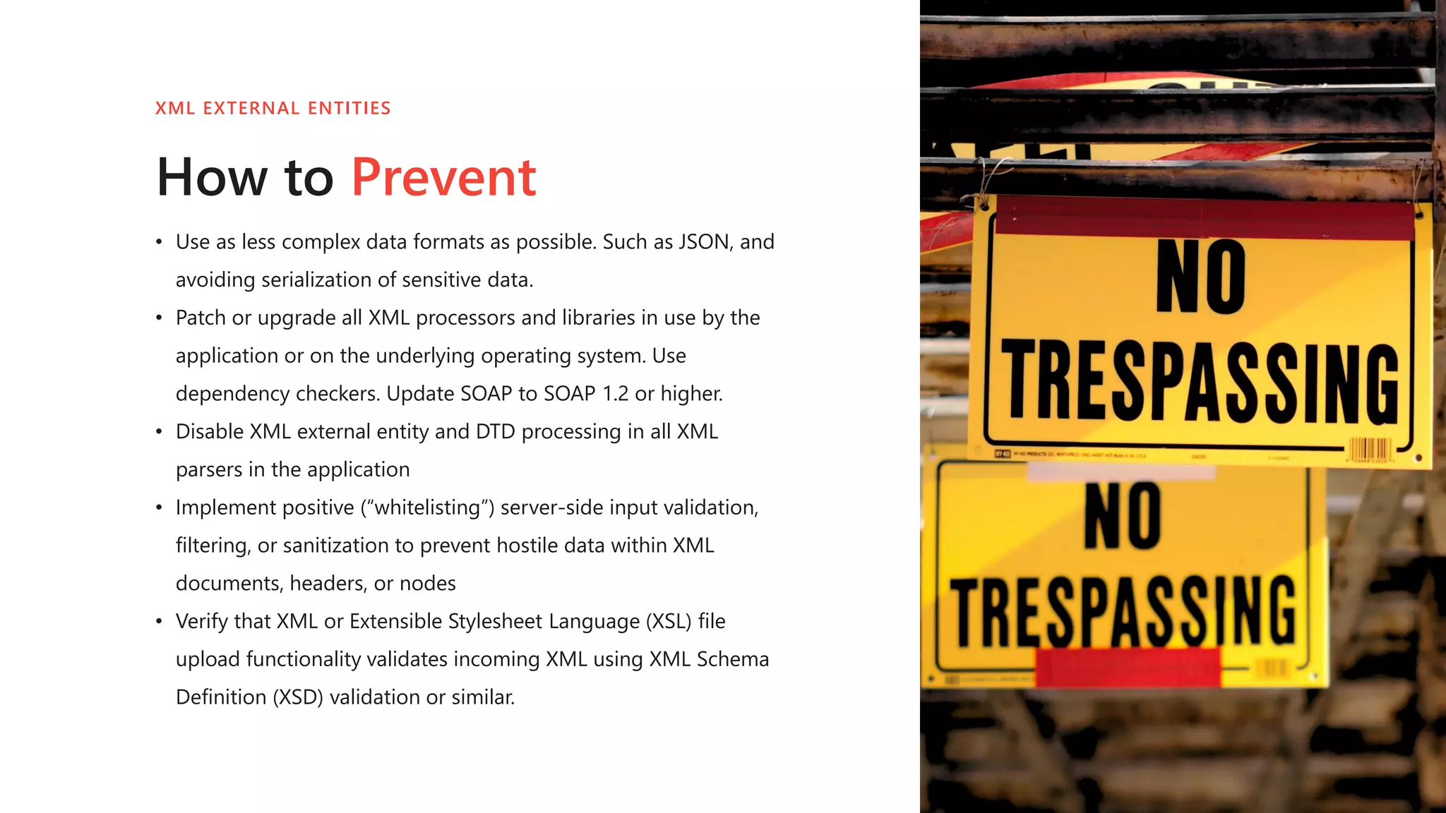 • Use as less complex data formats as possible. Such as JSON, and
avoiding serialization of sensitive data.
• Patch or upgrade all XML processors and libraries in use by the
application or on the underlying operating system. Use
dependency checkers. Update SOAP to SOAP 1.2 or higher.
• Disable XML external entity and DTD processing in all XML
parsers in the application
• Implement positive (“whitelisting”) server-side input validation,
filtering, or sanitization to prevent hostile data within XML
documents, headers, or nodes
• Verify that XML or Extensible Stylesheet Language (XSL) file
upload functionality validates incoming XML using XML Schema
Definition (XSD) validation or similar.
How to Prevent
XML EXTERNAL ENTITIES
 