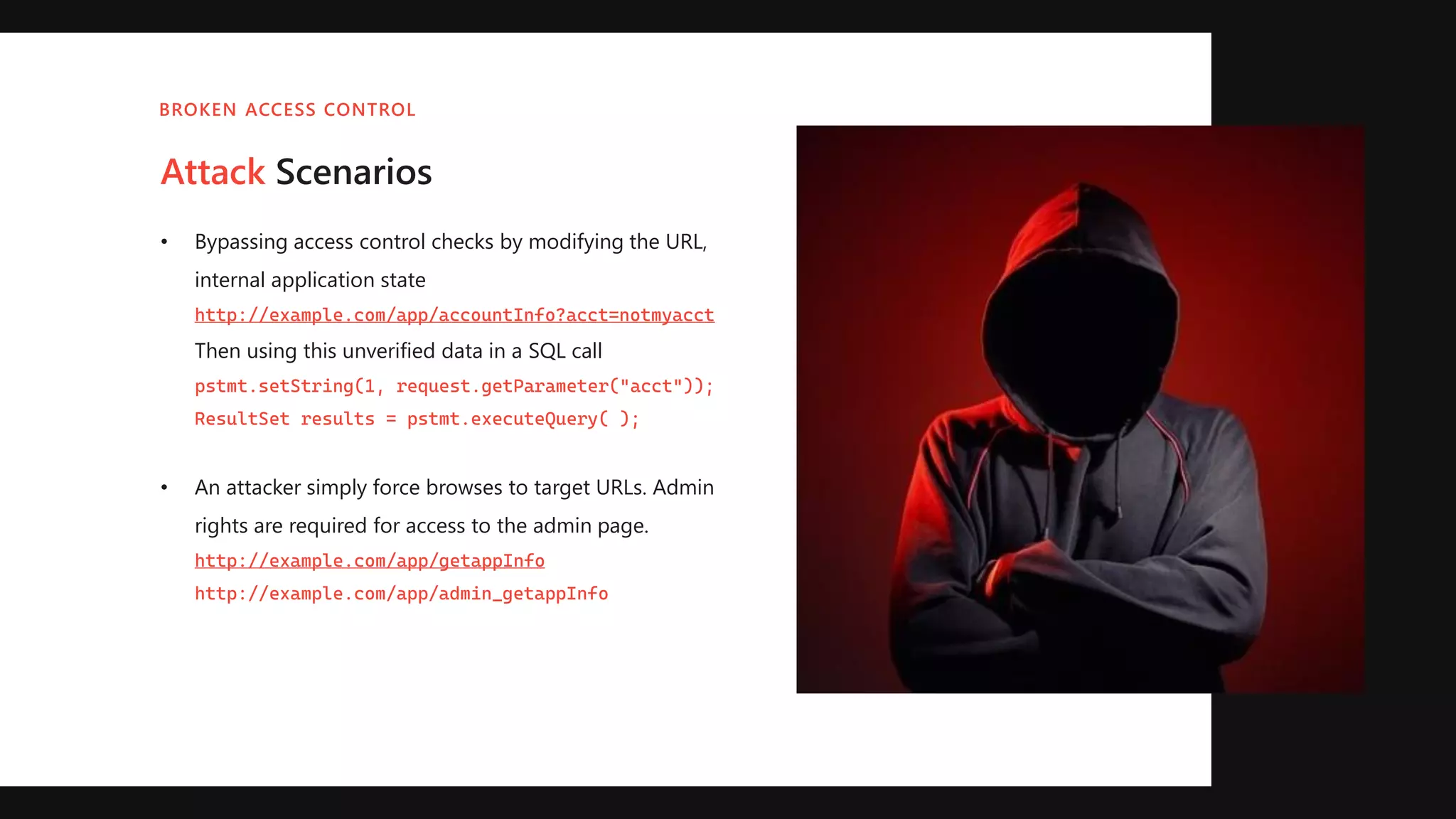 Attack Scenarios
• Bypassing access control checks by modifying the URL,
internal application state
http://example.com/app/accountInfo?acct=notmyacct
Then using this unverified data in a SQL call
pstmt.setString(1, request.getParameter("acct"));
ResultSet results = pstmt.executeQuery( );
• An attacker simply force browses to target URLs. Admin
rights are required for access to the admin page.
http://example.com/app/getappInfo
http://example.com/app/admin_getappInfo
BROKEN ACCESS CONTROL
 
