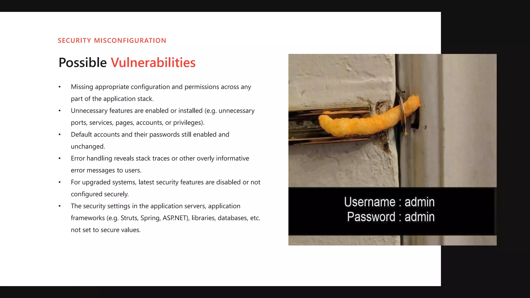 Possible Vulnerabilities
• Missing appropriate configuration and permissions across any
part of the application stack.
• Unnecessary features are enabled or installed (e.g. unnecessary
ports, services, pages, accounts, or privileges).
• Default accounts and their passwords still enabled and
unchanged.
• Error handling reveals stack traces or other overly informative
error messages to users.
• For upgraded systems, latest security features are disabled or not
configured securely.
• The security settings in the application servers, application
frameworks (e.g. Struts, Spring, ASP.NET), libraries, databases, etc.
not set to secure values.
SECURITY MISCONFIGURATION
 
