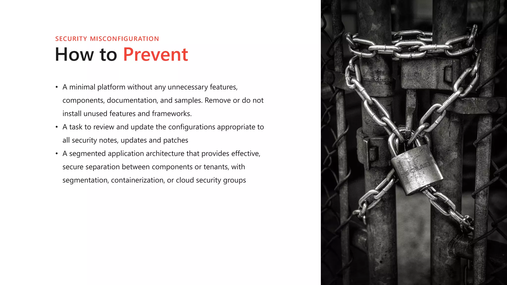 How to Prevent
• A minimal platform without any unnecessary features,
components, documentation, and samples. Remove or do not
install unused features and frameworks.
• A task to review and update the configurations appropriate to
all security notes, updates and patches
• A segmented application architecture that provides effective,
secure separation between components or tenants, with
segmentation, containerization, or cloud security groups
SECURITY MISCONFIGURATION
 
