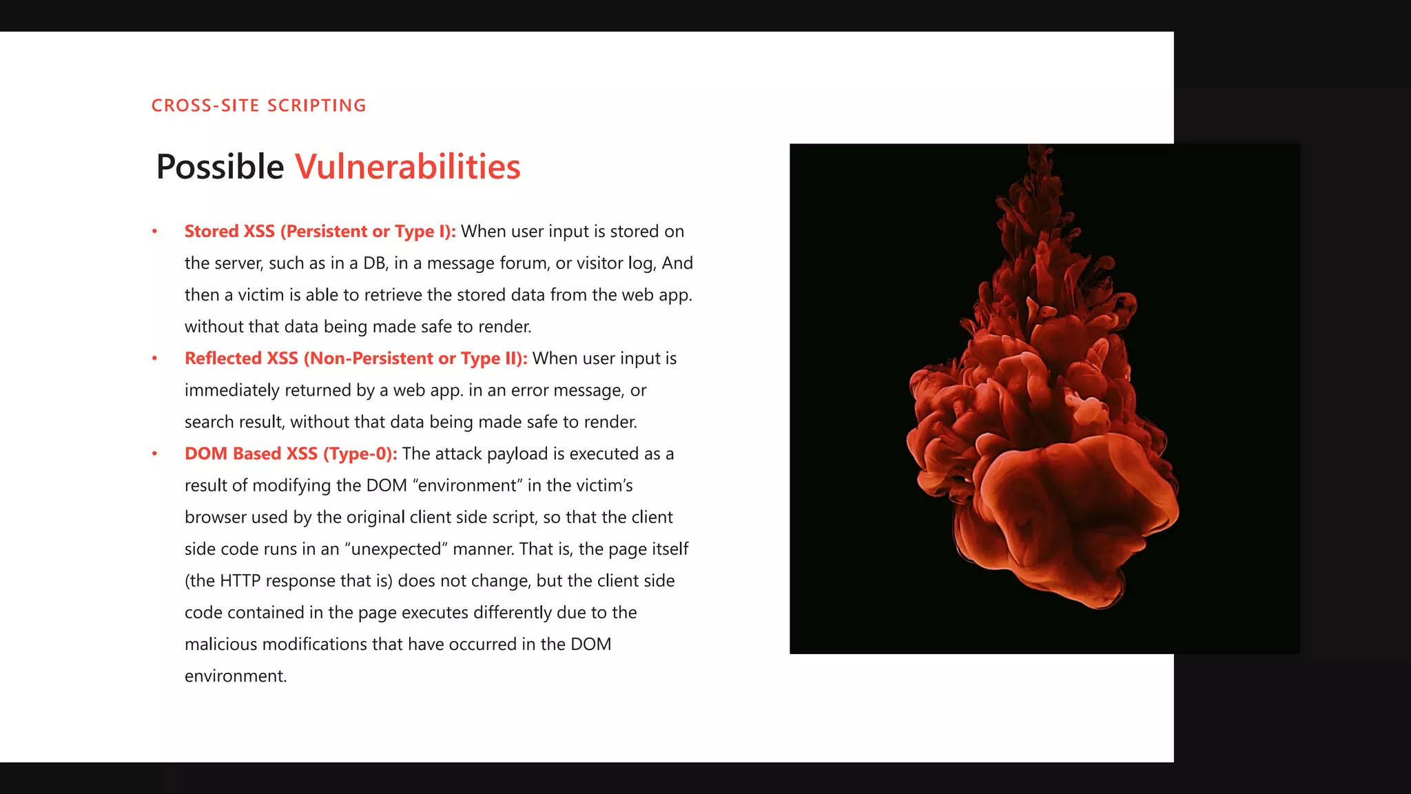 Possible Vulnerabilities
• Stored XSS (Persistent or Type I): When user input is stored on
the server, such as in a DB, in a message forum, or visitor log, And
then a victim is able to retrieve the stored data from the web app.
without that data being made safe to render.
• Reflected XSS (Non-Persistent or Type II): When user input is
immediately returned by a web app. in an error message, or
search result, without that data being made safe to render.
• DOM Based XSS (Type-0): The attack payload is executed as a
result of modifying the DOM “environment” in the victim’s
browser used by the original client side script, so that the client
side code runs in an “unexpected” manner. That is, the page itself
(the HTTP response that is) does not change, but the client side
code contained in the page executes differently due to the
malicious modifications that have occurred in the DOM
environment.
CROSS-SITE SCRIPTING
 