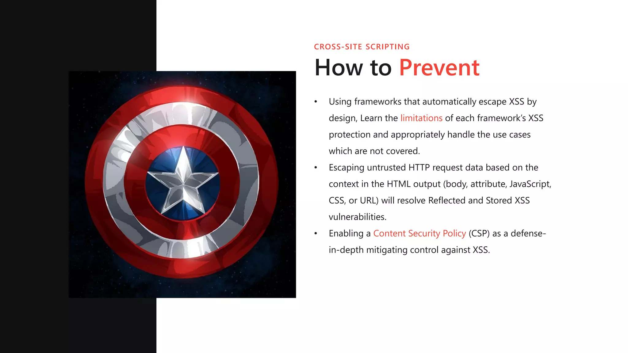 CROSS-SITE SCRIPTING
How to Prevent
• Using frameworks that automatically escape XSS by
design, Learn the limitations of each framework’s XSS
protection and appropriately handle the use cases
which are not covered.
• Escaping untrusted HTTP request data based on the
context in the HTML output (body, attribute, JavaScript,
CSS, or URL) will resolve Reflected and Stored XSS
vulnerabilities.
• Enabling a Content Security Policy (CSP) as a defense-
in-depth mitigating control against XSS.
 