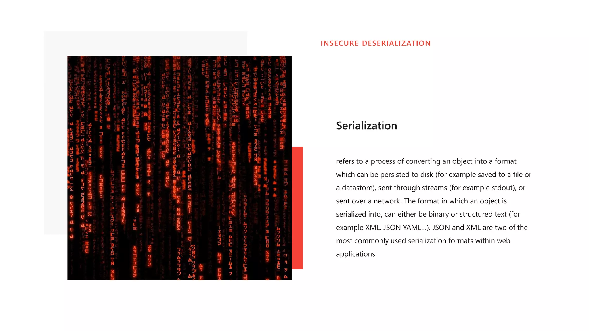Serialization
refers to a process of converting an object into a format
which can be persisted to disk (for example saved to a file or
a datastore), sent through streams (for example stdout), or
sent over a network. The format in which an object is
serialized into, can either be binary or structured text (for
example XML, JSON YAML…). JSON and XML are two of the
most commonly used serialization formats within web
applications.
INSECURE DESERIALIZATION
 