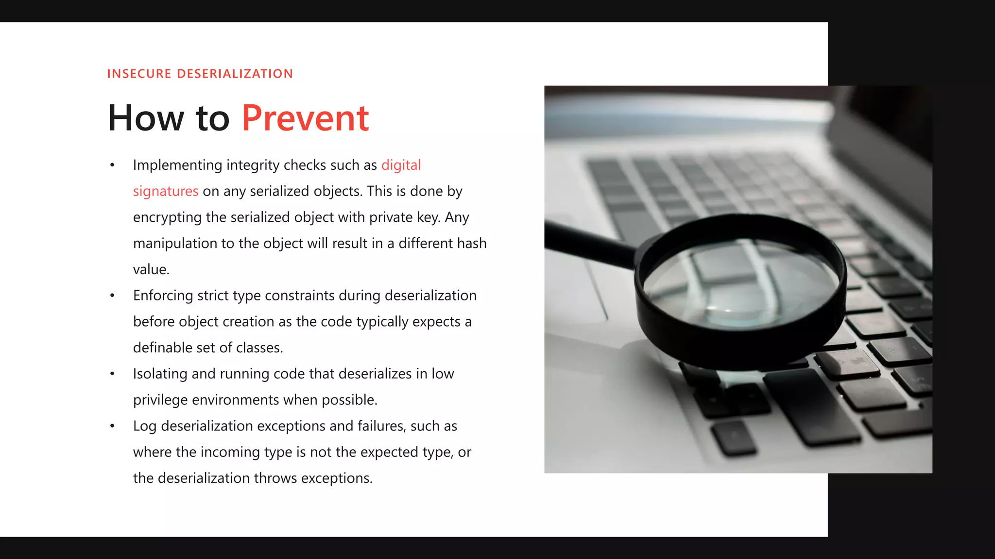• Implementing integrity checks such as digital
signatures on any serialized objects. This is done by
encrypting the serialized object with private key. Any
manipulation to the object will result in a different hash
value.
• Enforcing strict type constraints during deserialization
before object creation as the code typically expects a
definable set of classes.
• Isolating and running code that deserializes in low
privilege environments when possible.
• Log deserialization exceptions and failures, such as
where the incoming type is not the expected type, or
the deserialization throws exceptions.
INSECURE DESERIALIZATION
How to Prevent
 