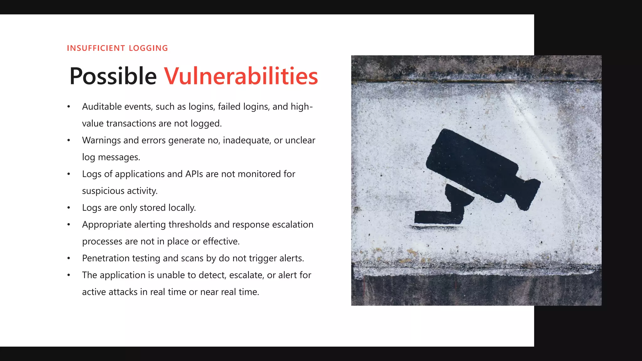• Auditable events, such as logins, failed logins, and high-
value transactions are not logged.
• Warnings and errors generate no, inadequate, or unclear
log messages.
• Logs of applications and APIs are not monitored for
suspicious activity.
• Logs are only stored locally.
• Appropriate alerting thresholds and response escalation
processes are not in place or effective.
• Penetration testing and scans by do not trigger alerts.
• The application is unable to detect, escalate, or alert for
active attacks in real time or near real time.
Possible Vulnerabilities
INSUFFICIENT LOGGING
 