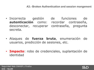 A3.- Broken Authentication and session mangement



    • Incorrecta   gestión   de    funciones   de
      autenticación como: recordar contraseña,
      desconectar, recuperar contraseña, pregunta
      secreta.

    • Ataques de fuerza bruta, enumeración de
      usuarios, predicción de sesiones, etc.

    • Impacto: robo de credenciales, suplantación de
      identidad


Seguridad Web OWASP y Firefox
UCA – Nov09
                                                                 SbD
 