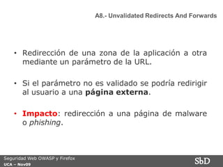 A8.- Unvalidated Redirects And Forwards




    • Redirección de una zona de la aplicación a otra
      mediante un parámetro de la URL.

    • Si el parámetro no es validado se podría redirigir
      al usuario a una página externa.

    • Impacto: redirección a una página de malware
      o phishing.



Seguridad Web OWASP y Firefox
UCA – Nov09
                                                               SbD
 