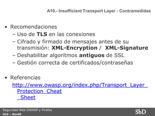 A10.- Insufficient Transport Layer - Contramedidas


 • Recomendaciones
    – Uso de TLS en las conexiones
    – Cifrado y firmado de mensajes antes de su
      transmisión: XML-Encryption / XML-Signature
    – Deshabilitar algoritmos antiguos de SSL
    – Gestión correcta de certificados/contraseñas

 • Referencias
    http://www.owasp.org/index.php/Transport_Layer_
      Protection_Cheat
      _Sheet

Seguridad Web OWASP y Firefox
UCA – Nov09
                                                                   SbD
 