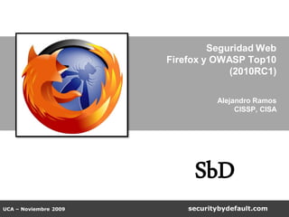 Seguridad Web
                       Firefox y OWASP Top10
                                    (2010RC1)

                                  Alejandro Ramos
                                       CISSP, CISA




                            SbD
UCA – Noviembre 2009       securitybydefault.com
 