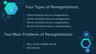 Four Types of Renegotiations:
A. Client-initiated secure renegotiation.
B. Client-initiated insecure renegotiation.
C. Server-initiated secure renegotiation.
D. Server-initiated insecure renegotiation.
Two Main Problems of Renegotiations :
A. Man-in-the-middle Attack
B. DoS Attack
11
 