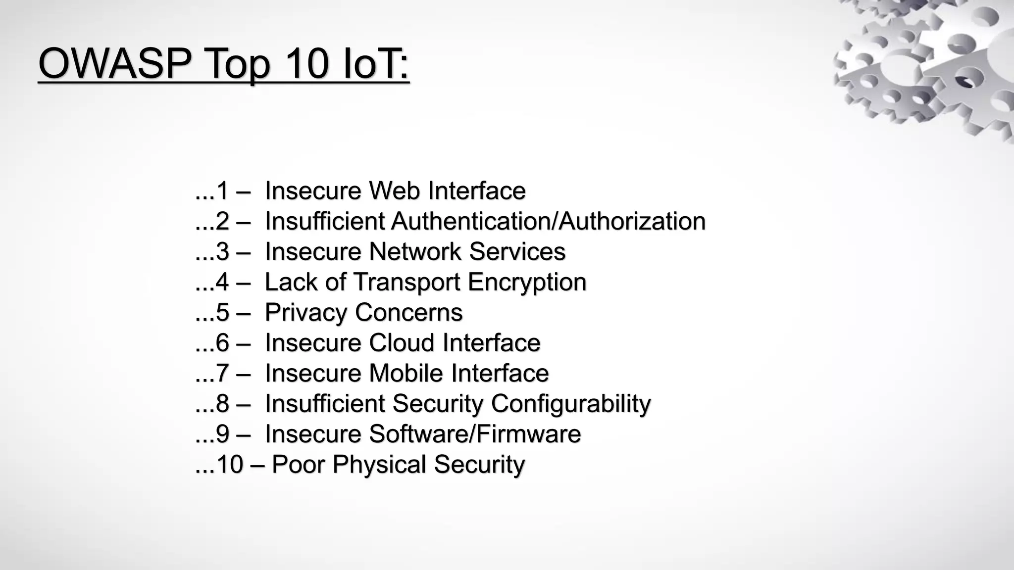 ...1 – Insecure Web Interface
...2 – Insufficient Authentication/Authorization
...3 – Insecure Network Services
...4 – Lack of Transport Encryption
...5 – Privacy Concerns
...6 – Insecure Cloud Interface
...7 – Insecure Mobile Interface
...8 – Insufficient Security Configurability
...9 – Insecure Software/Firmware
...10 – Poor Physical Security
OWASP Top 10 IoT:
 