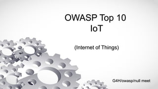 OWASP Top 10
IoT
(Internet of Things)
G4H/owasp/null meet
 