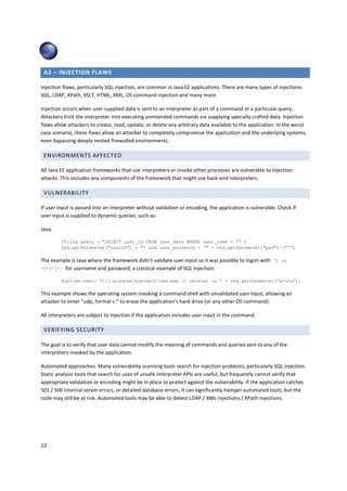 A2 – INJECTION FLAWS 
Injection flaws, particularly SQL injection, are common in Java EE applications. There are many types of injections: 
SQL, LDAP, XPath, XSLT, HTML, XML, OS command injection and many more. 
Injection occurs when user-supplied data is sent to an interpreter as part of a command or a particular query. 
Attackers trick the interpreter into executing unintended commands via supplying specially crafted data. Injection 
flaws allow attackers to create, read, update, or delete any arbitrary data available to the application. In the worst 
case scenario, these flaws allow an attacker to completely compromise the application and the underlying systems, 
even bypassing deeply nested firewalled environments. 
ENVIRONMENTS AFFECTED 
All Java EE application frameworks that use interpreters or invoke other processes are vulnerable to injection 
attacks. This includes any components of the framework that might use back-end interpreters. 
VULNERABILITY 
If user input is passed into an interpreter without validation or encoding, the application is vulnerable. Check if 
user input is supplied to dynamic queries, such as: 
Java: 
12 
String query = SELECT user_id FROM user_data WHERE user_name = ' + 
req.getParameter(userID) + ' and user_password = ' + req.getParameter(pwd) +'; 
The example is Java where the framework didn’t validate user input so it was possible to logon with ‘) or 
‘1’=’1’— for username and password, a classical example of SQL injection. 
Runtime.exec( “C:windowssystem32cmd.exe C netstat -p “ + req.getParameter(“proto”); 
This example shows the operating system invoking a command shell with unvalidated user input, allowing an 
attacker to enter “udp; format c:” to erase the application’s hard drive (or any other OS command). 
All interpreters are subject to injection if the application includes user input in the command. 
VERIFYING SECURITY 
The goal is to verify that user data cannot modify the meaning of commands and queries sent to any of the 
interpreters invoked by the application. 
Automated approaches: Many vulnerability scanning tools search for injection problems, particularly SQL injection. 
Static analysis tools that search for uses of unsafe interpreter APIs are useful, but frequently cannot verify that 
appropriate validation or encoding might be in place to protect against the vulnerability. If the application catches 
501 / 500 internal server errors, or detailed database errors, it can significantly hamper automated tools, but the 
code may still be at risk. Automated tools may be able to detect LDAP / XML injections / XPath injections. 
 