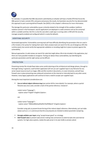 For example, it is possible that XML documents submitted by an attacker will have a hostile DTD that forces the 
XML parser to load a remote DTD, and parse and process the results. An Australian security firm has demonstrated 
this approach to port scanning behind firewalls. See [SIF01] in this chapter’s references for more information. 
The damage this particular vulnerability causes is directly related to the strength of the sandbox / platform 
isolation controls in the framework. Java EE applications are deployed in a web container and can be contained 
within a suitable sand box. But this is only the case when a web app is running under a JVM with the security 
manager properly enabled and configured (which is rarely the default). 
VERIFYING SECURITY 
Automated approaches: Vulnerability scanning tools will have difficulty identifying the parameters that are used in 
a file include or the syntax for making them work. Static analysis tools can search for the use of dangerous APIs like 
runtime.exec(), but cannot verify that appropriate validation or encoding might be in place to protect against the 
vulnerability. 
Manual approaches: A code review can search for code that might allow a file to be included in the application, but 
there are many possible mistakes to recognize. Testing can detect these vulnerabilities, but identifying the 
particular parameters and the right syntax can be difficult. 
PROTECTION 
Preventing remote file include flaws takes some careful planning at the architectural and design phases, through to 
thorough testing. In general, a well-written application will not use user-supplied input in any filename for any 
server-based resource (such as images, XML and XSL transform documents, or script inclusions), and will have 
firewall rules in place preventing new outbound connections to the Internet or internally back to any other server. 
However, many legacy applications will continue to have a need to accept user supplied input. 
Among the most important considerations are: 
16 
 Use an indirect object reference map (see section A4 for more details). For example, where a partial 
filename was once used, consider a hash of the partial reference. Instead of : 
select name=”language” 
option value=”English”English/option 
use 
select name=”language” 
option value=”78463a384a5aa4fad5fa73e2f506ecfc”English/option 
Consider using salts to prevent brute forcing of the indirect object reference. Alternatively, just use index 
values such as 1, 2, 3, and ensure that the array bounds are checked to detect parameter tampering. 
 Strongly validate user input using accept known good as a strategy 
 Add firewall rules to prevent web servers making new connections to external web sites and internal 
systems. For high value systems, isolate the web server in its own VLAN or private subnet 
 