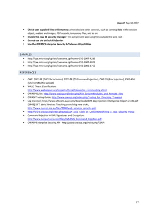 OWASP Top 10 2007 
 Check user supplied files or filenames cannot obviate other controls, such as tainting data in the session 
17 
object, avatars and images, PDF reports, temporary files, and so on 
 Enable the Java EE security manager: this will prevent accessing files outside the web root 
 Do not use the default FileServlet 
 Use the OWASP Enterprise Security API classes HttpUtilities 
SAMPLES 
 http://cve.mitre.org/cgi-bin/cvename.cgi?name=CVE-2007-4289 
 http://cve.mitre.org/cgi-bin/cvename.cgi?name=CVE-2007-4025 
 http://cve.mitre.org/cgi-bin/cvename.cgi?name=CVE-2006-5750 
REFERENCES 
 CWE: CWE-98 (PHP File Inclusion), CWE-78 (OS Command Injection), CWE-95 (Eval injection), CWE-434 
(Unrestricted file upload) 
 WASC Threat Classification: 
http://www.webappsec.org/projects/threat/classes/os_commanding.shtml 
 OWASP Guide, http://www.owasp.org/index.php/File_System#Includes_and_Remote_files 
 OWASP Testing Guide, http://www.owasp.org/index.php/Testing_for_Directory_Traversal 
 Log Injection: http://www.sift.com.au/assets/downloads/SIFT-Log-Injection-Intelligence-Report-v1-00.pdf 
[SIF01] SIFT, Web Services: Teaching an old dog new tricks, 
http://www.ruxcon.org.au/files/2006/web_services_security.ppt 
 http://www.owasp.org/index.php/OWASP_Java_Table_of_Contents#Defining_a_Java_Security_Policy 
 Command Injection in XML Signatures and Encryption: 
http://www.isecpartners.com/files/XMLDSIG_Command_Injection.pdf 
 OWASP Enterprise Security API - http://www.owasp.org/index.php/ESAPI 
 