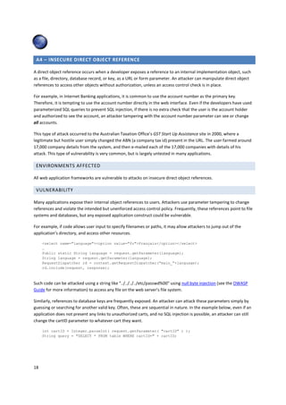 A4 – INSECURE DIRECT OBJECT REFERENCE 
A direct object reference occurs when a developer exposes a reference to an internal implementation object, such 
as a file, directory, database record, or key, as a URL or form parameter. An attacker can manipulate direct object 
references to access other objects without authorization, unless an access control check is in place. 
For example, in Internet Banking applications, it is common to use the account number as the primary key. 
Therefore, it is tempting to use the account number directly in the web interface. Even if the developers have used 
parameterized SQL queries to prevent SQL injection, if there is no extra check that the user is the account holder 
and authorized to see the account, an attacker tampering with the account number parameter can see or change 
all accounts. 
This type of attack occurred to the Australian Taxation Office’s GST Start Up Assistance site in 2000, where a 
legitimate but hostile user simply changed the ABN (a company tax id) present in the URL. The user farmed around 
17,000 company details from the system, and then e-mailed each of the 17,000 companies with details of his 
attack. This type of vulnerability is very common, but is largely untested in many applications. 
ENVIRONMENTS AFFECTED 
All web application frameworks are vulnerable to attacks on insecure direct object references. 
VULNERABILITY 
Many applications expose their internal object references to users. Attackers use parameter tampering to change 
references and violate the intended but unenforced access control policy. Frequently, these references point to file 
systems and databases, but any exposed application construct could be vulnerable. 
For example, if code allows user input to specify filenames or paths, it may allow attackers to jump out of the 
application’s directory, and access other resources. 
18 
select name=languageoption value=frFrançais/option/select 
… 
Public static String language = request.getParameter(language); 
String language = request.getParameter(language); 
RequestDispatcher rd = context.getRequestDispatcher(“main_”+language); 
rd.include(request, response); 
Such code can be attacked using a string like ../../../../etc/passwd%00 using null byte injection (see the OWASP 
Guide for more information) to access any file on the web server’s file system. 
Similarly, references to database keys are frequently exposed. An attacker can attack these parameters simply by 
guessing or searching for another valid key. Often, these are sequential in nature. In the example below, even if an 
application does not present any links to unauthorized carts, and no SQL injection is possible, an attacker can still 
change the cartID parameter to whatever cart they want. 
int cartID = Integer.parseInt( request.getParameter( cartID ) ); 
String query = SELECT * FROM table WHERE cartID= + cartID; 
 