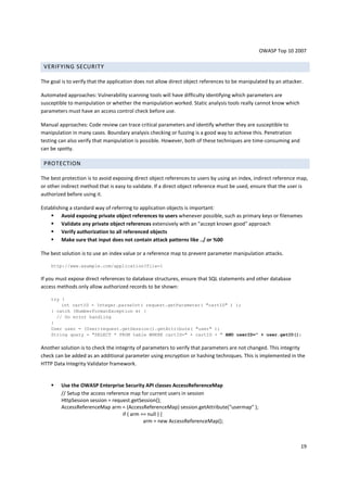 OWASP Top 10 2007 
19 
VERIFYING SECURITY 
The goal is to verify that the application does not allow direct object references to be manipulated by an attacker. 
Automated approaches: Vulnerability scanning tools will have difficulty identifying which parameters are 
susceptible to manipulation or whether the manipulation worked. Static analysis tools really cannot know which 
parameters must have an access control check before use. 
Manual approaches: Code review can trace critical parameters and identify whether they are susceptible to 
manipulation in many cases. Boundary analysis checking or fuzzing is a good way to achieve this. Penetration 
testing can also verify that manipulation is possible. However, both of these techniques are time-consuming and 
can be spotty. 
PROTECTION 
The best protection is to avoid exposing direct object references to users by using an index, indirect reference map, 
or other indirect method that is easy to validate. If a direct object reference must be used, ensure that the user is 
authorized before using it. 
Establishing a standard way of referring to application objects is important: 
 Avoid exposing private object references to users whenever possible, such as primary keys or filenames 
 Validate any private object references extensively with an accept known good approach 
 Verify authorization to all referenced objects 
 Make sure that input does not contain attack patterns like ../ or %00 
The best solution is to use an index value or a reference map to prevent parameter manipulation attacks. 
http://www.example.com/application?file=1 
If you must expose direct references to database structures, ensure that SQL statements and other database 
access methods only allow authorized records to be shown: 
try { 
int cartID = Integer.parseInt( request.getParameter( cartID ) ); 
} catch (NumberFormatException e) { 
// Do error handling 
} 
User user = (User)request.getSession().getAttribute( user ); 
String query = SELECT * FROM table WHERE cartID= + cartID +  AND userID= + user.getID(); 
Another solution is to check the integrity of parameters to verify that parameters are not changed. This integrity 
check can be added as an additional parameter using encryption or hashing techniques. This is implemented in the 
HTTP Data Integrity Validator framework. 
 Use the OWASP Enterprise Security API classes AccessReferenceMap 
// Setup the access reference map for current users in session 
HttpSession session = request.getSession(); 
AccessReferenceMap arm = (AccessReferenceMap) session.getAttribute(usermap ); 
if ( arm == null ) { 
arm = new AccessReferenceMap(); 
 