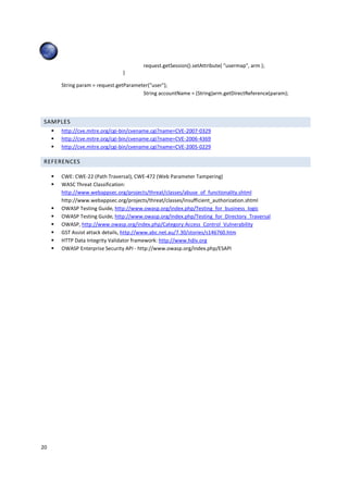 20 
request.getSession().setAttribute( usermap, arm ); 
} 
String param = request.getParameter(user); 
String accountName = (String)arm.getDirectReference(param); 
SAMPLES 
 http://cve.mitre.org/cgi-bin/cvename.cgi?name=CVE-2007-0329 
 http://cve.mitre.org/cgi-bin/cvename.cgi?name=CVE-2006-4369 
 http://cve.mitre.org/cgi-bin/cvename.cgi?name=CVE-2005-0229 
REFERENCES 
 CWE: CWE-22 (Path Traversal), CWE-472 (Web Parameter Tampering) 
 WASC Threat Classification: 
http://www.webappsec.org/projects/threat/classes/abuse_of_functionality.shtml 
http://www.webappsec.org/projects/threat/classes/insufficient_authorization.shtml 
 OWASP Testing Guide, http://www.owasp.org/index.php/Testing_for_business_logic 
 OWASP Testing Guide, http://www.owasp.org/index.php/Testing_for_Directory_Traversal 
 OWASP, http://www.owasp.org/index.php/Category:Access_Control_Vulnerability 
 GST Assist attack details, http://www.abc.net.au/7.30/stories/s146760.htm 
 HTTP Data Integrity Validator framework: http://www.hdiv.org 
 OWASP Enterprise Security API - http://www.owasp.org/index.php/ESAPI 
 