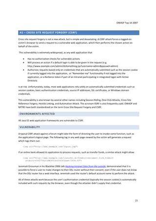 OWASP Top 10 2007 
21 
A5 – CROSS SITE REQUEST FORGERY (CSRF) 
Cross site request forgery is not a new attack, but is simple and devastating. A CSRF attack forces a logged-on 
victim’s browser to send a request to a vulnerable web application, which then performs the chosen action on 
behalf of the victim. 
This vulnerability is extremely widespread, as any web application that 
• Has no authorization checks for vulnerable actions 
• Will process an action if a default login is able to be given in the request (e.g. 
http://www.example.com/admin/doSomething.jsp?username=adminpasswd=admin) 
• Authorizes requests based only on credentials that are automatically submitted such as the session cookie 
if currently logged into the application, or “Remember me” functionality if not logged into the 
application, or a Kerberos token if part of an Intranet participating in integrated logon with Active 
Directory 
is at risk. Unfortunately, today, most web applications rely solely on automatically submitted credentials such as 
session cookies, basic authentication credentials, source IP addresses, SSL certificates, or Windows domain 
credentials. 
This vulnerability is also known by several other names including Session Riding, One-Click Attacks, Cross Site 
Reference Forgery, Hostile Linking, and Automation Attack. The acronym XSRF is also frequently used. OWASP and 
MITRE have both standardized on the term Cross Site Request Forgery and CSRF. 
ENVIRONMENTS AFFECTED 
All Java EE web application frameworks are vulnerable to CSRF. 
VULNERABILITY 
A typical CSRF attack against a forum might take the form of directing the user to invoke some function, such as 
the application’s logout page. The following tag in any web page viewed by the victim will generate a request 
which logs them out: 
img src=http://www.example.com/logout.jsp 
If an online bank allowed its application to process requests, such as transfer funds, a similar attack might allow: 
img src=http://www.example.com/transfer.do?frmAcct=document.form.frmAcct 
toAcct=4345754toSWIFTid=434343amt=3434.43 
Jeremiah Grossman in his BlackHat 2006 talk Hacking Intranet Sites from the outside, demonstrated that it is 
possible to force a user to make changes to their DSL router without their consent; even if the user does not know 
that the DSL router has a web interface. Jeremiah used the router’s default account name to perform the attack. 
All of these attacks work because the user’s authorization credential (typically the session cookie) is automatically 
included with such requests by the browser, even though the attacker didn’t supply that credential. 
 