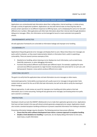 OWASP Top 10 2007 
25 
A6 – INFORMATION LEAKAGE AND IMPROPER ERROR HANDLING 
Applications can unintentionally leak information about their configuration, internal workings, or violate privacy 
through a variety of application problems. Applications can also leak internal state via how long they take to 
process certain operations or via different responses to differing inputs, such as displaying the same error text with 
different error numbers. Web applications will often leak information about their internal state through detailed or 
debug error messages. Often, this information can be leveraged to launch or even automate more powerful 
attacks. 
ENVIRONMENTS AFFECTED 
All web application frameworks are vulnerable to information leakage and improper error handling. 
VULNERABILITY 
Applications frequently generate error messages and display them to users. Many times these error messages are 
quite useful to attackers, as they reveal implementation details or information that is useful in exploiting a 
vulnerability. There are several common examples of this: 
 Detailed error handling, where inducing an error displays too much information, such as stack traces, 
failed SQL statements, or other debugging information 
 Functions that produce different results based upon different inputs. For example, supplying the same 
username but different passwords to a login function should produce the same text for no such user, and 
bad password. However, many systems produce different error codes 
VERIFYING SECURITY 
The goal is to verify that the application does not leak information via error messages or other means. 
Automated approaches: Vulnerability scanning tools will usually cause error messages to be generated. Static 
analysis tools can search for the use of APIs that leak information, but will not be able to verify the meaning of 
those messages. 
Manual approaches: A code review can search for improper error handling and other patterns that leak 
information, but it is time-consuming. Testing will also generate error messages, but knowing what error paths 
were covered is a challenge. 
PROTECTION 
Developers should use tools like OWASP's WebScarab to try to make their application generate errors. Applications 
that have not been tested in this way will almost certainly generate unexpected error output. Applications should 
also include a standard exception handling architecture to prevent unwanted information from leaking to attackers. 
Preventing information leakage requires discipline. The following practices have proven effective: 
 Ensure that the entire software development team shares a common approach to exception handling 
 Disable or limit detailed error handling. In particular, do not display debug information to end users, 
stack traces, or path information 
 