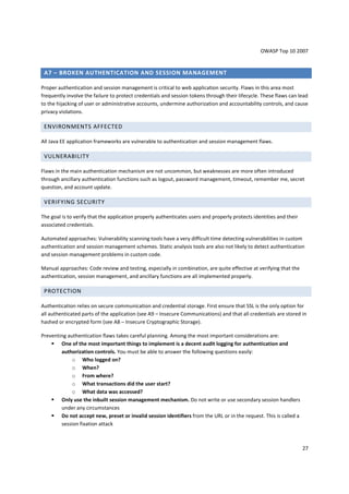 OWASP Top 10 2007 
27 
A7 – BROKEN AUTHENTICATION AND SESSION MANAGEMENT 
Proper authentication and session management is critical to web application security. Flaws in this area most 
frequently involve the failure to protect credentials and session tokens through their lifecycle. These flaws can lead 
to the hijacking of user or administrative accounts, undermine authorization and accountability controls, and cause 
privacy violations. 
ENVIRONMENTS AFFECTED 
All Java EE application frameworks are vulnerable to authentication and session management flaws. 
VULNERABILITY 
Flaws in the main authentication mechanism are not uncommon, but weaknesses are more often introduced 
through ancillary authentication functions such as logout, password management, timeout, remember me, secret 
question, and account update. 
VERIFYING SECURITY 
The goal is to verify that the application properly authenticates users and properly protects identities and their 
associated credentials. 
Automated approaches: Vulnerability scanning tools have a very difficult time detecting vulnerabilities in custom 
authentication and session management schemes. Static analysis tools are also not likely to detect authentication 
and session management problems in custom code. 
Manual approaches: Code review and testing, especially in combination, are quite effective at verifying that the 
authentication, session management, and ancillary functions are all implemented properly. 
PROTECTION 
Authentication relies on secure communication and credential storage. First ensure that SSL is the only option for 
all authenticated parts of the application (see A9 – Insecure Communications) and that all credentials are stored in 
hashed or encrypted form (see A8 – Insecure Cryptographic Storage). 
Preventing authentication flaws takes careful planning. Among the most important considerations are: 
 One of the most important things to implement is a decent audit logging for authentication and 
authorization controls. You must be able to answer the following questions easily: 
o Who logged on? 
o When? 
o From where? 
o What transactions did the user start? 
o What data was accessed? 
 Only use the inbuilt session management mechanism. Do not write or use secondary session handlers 
under any circumstances 
 Do not accept new, preset or invalid session identifiers from the URL or in the request. This is called a 
session fixation attack 
 