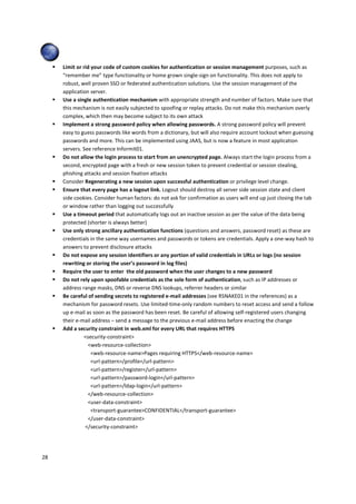 28 
 Limit or rid your code of custom cookies for authentication or session management purposes, such as 
“remember me” type functionality or home grown single-sign on functionality. This does not apply to 
robust, well proven SSO or federated authentication solutions. Use the session management of the 
application server. 
 Use a single authentication mechanism with appropriate strength and number of factors. Make sure that 
this mechanism is not easily subjected to spoofing or replay attacks. Do not make this mechanism overly 
complex, which then may become subject to its own attack 
 Implement a strong password policy when allowing passwords. A strong password policy will prevent 
easy to guess passwords like words from a dictionary, but will also require account lockout when guessing 
passwords and more. This can be implemented using JAAS, but is now a feature in most application 
servers. See reference Informit01. 
 Do not allow the login process to start from an unencrypted page. Always start the login process from a 
second, encrypted page with a fresh or new session token to prevent credential or session stealing, 
phishing attacks and session fixation attacks 
 Consider Regenerating a new session upon successful authentication or privilege level change. 
 Ensure that every page has a logout link. Logout should destroy all server side session state and client 
side cookies. Consider human factors: do not ask for confirmation as users will end up just closing the tab 
or window rather than logging out successfully 
 Use a timeout period that automatically logs out an inactive session as per the value of the data being 
protected (shorter is always better) 
 Use only strong ancillary authentication functions (questions and answers, password reset) as these are 
credentials in the same way usernames and passwords or tokens are credentials. Apply a one-way hash to 
answers to prevent disclosure attacks 
 Do not expose any session identifiers or any portion of valid credentials in URLs or logs (no session 
rewriting or storing the user’s password in log files) 
 Require the user to enter the old password when the user changes to a new password 
 Do not rely upon spoofable credentials as the sole form of authentication, such as IP addresses or 
address range masks, DNS or reverse DNS lookups, referrer headers or similar 
 Be careful of sending secrets to registered e-mail addresses (see RSNAKE01 in the references) as a 
mechanism for password resets. Use limited-time-only random numbers to reset access and send a follow 
up e-mail as soon as the password has been reset. Be careful of allowing self-registered users changing 
their e-mail address – send a message to the previous e-mail address before enacting the change 
 Add a security constraint in web.xml for every URL that requires HTTPS 
security-constraint 
web-resource-collection 
web-resource-namePages requiring HTTPS/web-resource-name 
url-pattern/profile/url-pattern 
url-pattern/register/url-pattern 
url-pattern/password-login/url-pattern 
url-pattern/ldap-login/url-pattern 
/web-resource-collection 
user-data-constraint 
transport-guaranteeCONFIDENTIAL/transport-guarantee 
/user-data-constraint 
/security-constraint 
 