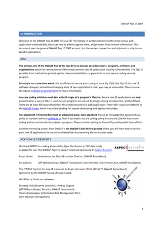 OWASP Top 10 2007 
3 
INTRODUCTION 
Welcome to the OWASP Top 10 2007 for Java EE! This totally re-written edition lists the most serious web 
application vulnerabilities, discusses how to protect against them, and provides links to more information. This 
document uses the general OWASP Top 10 2007 as input, but the content is rewritten and adjusted to only discuss 
Java EE applications. 
AIM 
The primary aim of the OWASP Top 10 for Java EE is to educate Java developers, designers, architects and 
organizations about the consequences of the most common Java EE application security vulnerabilities. The Top 10 
provides basic methods to protect against these vulnerabilities – a great start to your secure coding security 
program. 
Security is not a one-time event. It is insufficient to secure your code just once. By 2008, this Top 10 for Java EE 
will have changed, and without changing a line of your application’s code, you may be vulnerable. Please review 
the advice in Where to go from here for more information. 
A secure coding initiative must deal with all stages of a program’s lifecycle. Secure Java EE applications are only 
possible when a secure SDLC is used. Secure programs are secure by design, during development, and by default. 
There are at least 300 issues that affect the overall security of a web application. These 300+ issues are detailed in 
the OWASP Guide, which is essential reading for anyone developing web applications today. 
This document is first and foremost an education piece, not a standard. Please do not adopt this document as a 
policy or standard without talking to us first! If you need a secure coding policy or standard, OWASP has secure 
coding policies and standards projects in progress. Please consider joining or financially assisting with these efforts. 
Another interesting project from OWASP is the OWASP Code Review project where you will learn how to review 
your Java EE applications for security vulnerabilities by examining the Java source code. 
ACKNOWLEDGEMENTS 
We thank MITRE for making Vulnerability Type Distribution in CVE data freely 
available for use. The OWASP Top Ten project is led and sponsored by Aspect Security. 
Project Lead: Andrew van der Stock (Executive Director, OWASP Foundation) 
Co-authors: Jeff Williams (Chair, OWASP Foundation), Dave Wichers (Conference Chair, OWASP Foundation) 
The OWASP Top Ten for Java EE is created by Erwin Geirnaert (ZION SECURITY, OWASP Belux Board) 
sponsored by the OWASP Spring of Code project. 
We’d like to thank our reviewers: 
Shreeraj Shah (Blueinfy Solutions) - Andrea Cogliati - 
Jeff Williams (Aspect Security, OWASP Foundation) - 
Yiannis Pavlosoglou (Information Risk Management PLC) - 
John Wilander (OmegaPoint) 
 