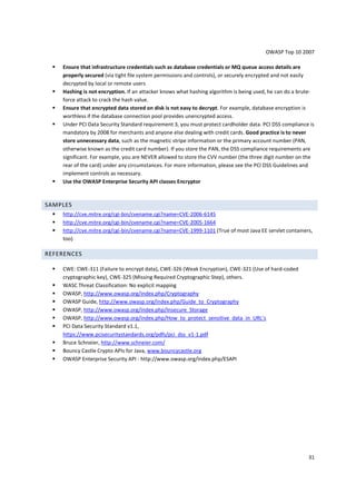OWASP Top 10 2007 
31 
 Ensure that infrastructure credentials such as database credentials or MQ queue access details are 
properly secured (via tight file system permissions and controls), or securely encrypted and not easily 
decrypted by local or remote users 
 Hashing is not encryption. If an attacker knows what hashing algorithm is being used, he can do a brute-force 
attack to crack the hash value. 
 Ensure that encrypted data stored on disk is not easy to decrypt. For example, database encryption is 
worthless if the database connection pool provides unencrypted access. 
 Under PCI Data Security Standard requirement 3, you must protect cardholder data. PCI DSS compliance is 
mandatory by 2008 for merchants and anyone else dealing with credit cards. Good practice is to never 
store unnecessary data, such as the magnetic stripe information or the primary account number (PAN, 
otherwise known as the credit card number). If you store the PAN, the DSS compliance requirements are 
significant. For example, you are NEVER allowed to store the CVV number (the three digit number on the 
rear of the card) under any circumstances. For more information, please see the PCI DSS Guidelines and 
implement controls as necessary. 
 Use the OWASP Enterprise Security API classes Encryptor 
SAMPLES 
 http://cve.mitre.org/cgi-bin/cvename.cgi?name=CVE-2006-6145 
 http://cve.mitre.org/cgi-bin/cvename.cgi?name=CVE-2005-1664 
 http://cve.mitre.org/cgi-bin/cvename.cgi?name=CVE-1999-1101 (True of most Java EE servlet containers, 
too) 
REFERENCES 
 CWE: CWE-311 (Failure to encrypt data), CWE-326 (Weak Encryption), CWE-321 (Use of hard-coded 
cryptographic key), CWE-325 (Missing Required Cryptographic Step), others. 
 WASC Threat Classification: No explicit mapping 
 OWASP, http://www.owasp.org/index.php/Cryptography 
 OWASP Guide, http://www.owasp.org/index.php/Guide_to_Cryptography 
 OWASP, http://www.owasp.org/index.php/Insecure_Storage 
 OWASP, http://www.owasp.org/index.php/How_to_protect_sensitive_data_in_URL’s 
 PCI Data Security Standard v1.1, 
https://www.pcisecuritystandards.org/pdfs/pci_dss_v1-1.pdf 
 Bruce Schneier, http://www.schneier.com/ 
 Bouncy Castle Crypto APIs for Java, www.bouncycastle.org 
 OWASP Enterprise Security API - http://www.owasp.org/index.php/ESAPI 
 