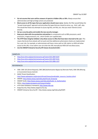 OWASP Top 10 2007 
37 
 Do not assume that users will be unaware of special or hidden URLs or APIs. Always ensure that 
administrative and high privilege actions are protected 
 Block access to all file types that your application should never serve. Ideally, this filter would follow the 
accept known good approach and only allow file types that you intend to serve, e.g., .html, .pdf, .php. 
This would then block any attempts to access log files, xml files, etc. that you never intend to serve 
directly. 
 Set up a security policy and enable the Java security manager. 
 Keep up to date with virus protection and patches to components such as XML processors, word 
processors, image processors, etc., which handle user supplied data 
 The HTTP Data Integrity Validator only allows access to URLs that have been returned to the user. This 
means that brute-force attacks will not work and that additional authorization checks are implemented 
for a user role. For example, an administrator will have a menu with an URL /admin so HDIV will allow 
access to this URL. A non-admin user can enter the URL manually but HDIV will not allow access. 
 Use the OWASP Enterprise Security API classes AccessController: 
SAMPLES 
 http://cve.mitre.org/cgi-bin/cvename.cgi?name=CVE-2007-0147 
 http://cve.mitre.org/cgi-bin/cvename.cgi?name=CVE-2007-0131 
 http://cve.mitre.org/cgi-bin/cvename.cgi?name=CVE-2006-1227 
REFERENCES 
 CWE: CWE-325 (Direct Request), CWE-288 (Authentication Bypass by Alternate Path), CWE-285 (Missing 
or Inconsistent Access Control) 
 WASC Threat Classification: 
http://www.webappsec.org/projects/threat/classes/predictable_resource_location.shtml 
 OWASP, http://www.owasp.org/index.php/Forced_browsing 
 OWASP Guide, http://www.owasp.org/index.php/Guide_to_Authorization 
 Wikto, http://www.sensepost.com/research/wikto 
 HTTP Data Validation Framework, http://www.hdiv.org 
 Acegi Security; http://www.acegisecurity.org 
 OWASP Enterprise Security API - http://www.owasp.org/index.php/ESAPI 
 