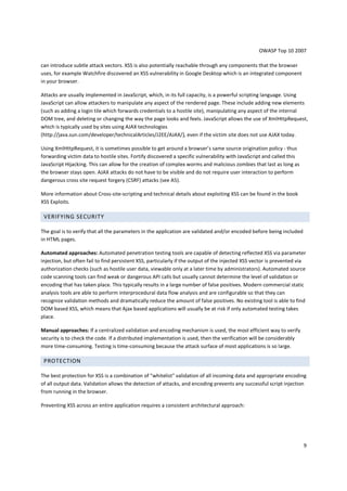 OWASP Top 10 2007 
9 
can introduce subtle attack vectors. XSS is also potentially reachable through any components that the browser 
uses, for example Watchfire discovered an XSS vulnerability in Google Desktop which is an integrated component 
in your browser. 
Attacks are usually implemented in JavaScript, which, in its full capacity, is a powerful scripting language. Using 
JavaScript can allow attackers to manipulate any aspect of the rendered page. These include adding new elements 
(such as adding a login tile which forwards credentials to a hostile site), manipulating any aspect of the internal 
DOM tree, and deleting or changing the way the page looks and feels. JavaScript allows the use of XmlHttpRequest, 
which is typically used by sites using AJAX technologies 
(http://java.sun.com/developer/technicalArticles/J2EE/AJAX/), even if the victim site does not use AJAX today. 
Using XmlHttpRequest, it is sometimes possible to get around a browser’s same source origination policy - thus 
forwarding victim data to hostile sites. Fortify discovered a specific vulnerability with JavaScript and called this 
JavaScript Hijacking. This can allow for the creation of complex worms and malicious zombies that last as long as 
the browser stays open. AJAX attacks do not have to be visible and do not require user interaction to perform 
dangerous cross site request forgery (CSRF) attacks (see A5). 
More information about Cross-site-scripting and technical details about exploiting XSS can be found in the book 
XSS Exploits. 
VERIFYING SECURITY 
The goal is to verify that all the parameters in the application are validated and/or encoded before being included 
in HTML pages. 
Automated approaches: Automated penetration testing tools are capable of detecting reflected XSS via parameter 
injection, but often fail to find persistent XSS, particularly if the output of the injected XSS vector is prevented via 
authorization checks (such as hostile user data, viewable only at a later time by administrators). Automated source 
code scanning tools can find weak or dangerous API calls but usually cannot determine the level of validation or 
encoding that has taken place. This typically results in a large number of false positives. Modern commercial static 
analysis tools are able to perform interprocedural data flow analysis and are configurable so that they can 
recognize validation methods and dramatically reduce the amount of false positives. No existing tool is able to find 
DOM based XSS, which means that Ajax based applications will usually be at risk if only automated testing takes 
place. 
Manual approaches: If a centralized validation and encoding mechanism is used, the most efficient way to verify 
security is to check the code. If a distributed implementation is used, then the verification will be considerably 
more time-consuming. Testing is time-consuming because the attack surface of most applications is so large. 
PROTECTION 
The best protection for XSS is a combination of whitelist validation of all incoming data and appropriate encoding 
of all output data. Validation allows the detection of attacks, and encoding prevents any successful script injection 
from running in the browser. 
Preventing XSS across an entire application requires a consistent architectural approach: 
 