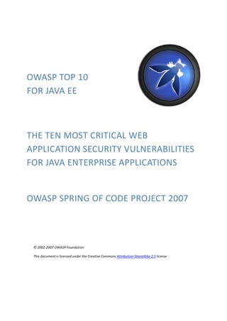 OWASP TOP 10 
FOR JAVA EE 
THE TEN MOST CRITICAL WEB 
APPLICATION SECURITY VULNERABILITIES 
FOR JAVA ENTERPRISE APPLICATIONS 
OWASP SPRING OF CODE PROJECT 2007 
© 2002-2007 OWASP Foundation 
This document is licensed under the Creative Commons Attribution-ShareAlike 2.5 license 
 