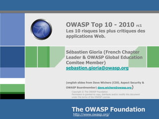 OWASP Top 10 - 2010                                                  rc1
Les 10 risques les plus critiques des
applications Web.


Sébastien Gioria (French Chapter
Leader & OWASP Global Education
Comitee Member)
sebastien.gioria@owasp.org


(english slides from Dave Wichers (COO, Aspect Security &
OWASP Boardmember) dave.wichers@owasp.org                       )
    Copyright © The OWASP Foundation
    Permission is granted to copy, distribute and/or modify this document
    under the terms of the OWASP License.




    The OWASP Foundation
     http://www.owasp.org/
 