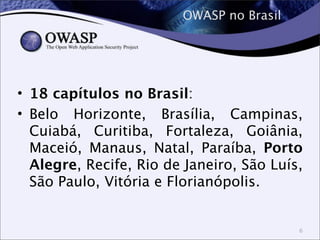 OWASP no Brasil
• 18 capítulos no Brasil:
• Belo Horizonte, Brasília, Campinas,
Cuiabá, Curitiba, Fortaleza, Goiânia,
Maceió, Manaus, Natal, Paraíba, Porto
Alegre, Recife, Rio de Janeiro, São Luís,
São Paulo, Vitória e Florianópolis.
6
 