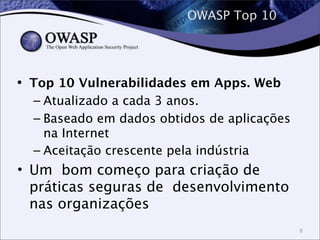 OWASP Top 10
• Top 10 Vulnerabilidades em Apps. Web
– Atualizado a cada 3 anos.
– Baseado em dados obtidos de aplicações
na Internet
– Aceitação crescente pela indústria
• Um bom começo para criação de
práticas seguras de desenvolvimento
nas organizações
8
 