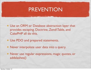 PREVENTION
Use an ORM or Database abstraction layer that
provides escaping. Doctrine, ZendTable, and
CakePHP all do this.
...