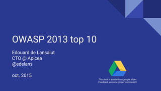 OWASP 2013 top 10
Edouard de Lansalut
CTO @ Apicea
@edelans
oct. 2015
This deck is available on google slides
Feedback welcome (insert comments!)
 