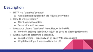 Description
○ HTTP is a "stateless" protocol
■ All data must be passed in the request every time
○ How do we store state?
■ Client side with cookies
■ Server side with sessions
○ Most apps place a "sessionId" in cookies, or in the URL
■ Problem: stealing session IDs is just as good as stealing passwords!
○ Multiple ways to determine a session ID
■ packet sniffing -- especially on an open WiFi access point
■ HttpReferrer logs, if sessionId is in the URL
 