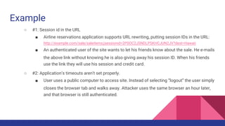 Example
○ #1: Session id in the URL
■ Airline reservations application supports URL rewriting, putting session IDs in the URL:
http://example.com/sale/saleitems;jsessionid=2P0OC2JSNDLPSKHCJUN2JV?dest=Hawaii
■ An authenticated user of the site wants to let his friends know about the sale. He e-mails
the above link without knowing he is also giving away his session ID. When his friends
use the link they will use his session and credit card.
○ #2: Application’s timeouts aren’t set properly.
■ User uses a public computer to access site. Instead of selecting “logout” the user simply
closes the browser tab and walks away. Attacker uses the same browser an hour later,
and that browser is still authenticated.
 