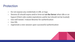 Protection
○ Do not expose any credentials in URL or logs
○ Session ID should expire and/or time-out on the Server when idle or on
logout (Client side cookie expirations useful, but should not be trusted)
○ Use well tested / mature libraries for authentication
○ Use SSL
○ regenerate a new session upon successful authentication
 