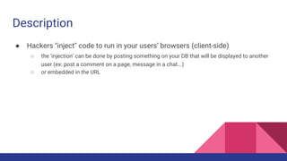 Description
● Hackers "inject" code to run in your users’ browsers (client-side)
○ the ‘injection’ can be done by posting something on your DB that will be displayed to another
user (ex: post a comment on a page, message in a chat...)
○ or embedded in the URL
 