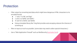 Protection
○ Filter output by converting text/data which might have dangerous HTML characters to its
encoded format:
■ '<' and '>' to '<' and '>’
■ '(' and ')' to '(' and ')’
■ '#' and '&' to '#' and '&
■ Using a template library like Twig that provides auto-escaping reduces the chances of
screwing up
○ filter on input as much as possible. (some data may need to allow special characters.)
○ Use a “Web Application Firewall” such as ModSecurity (examples here)
 