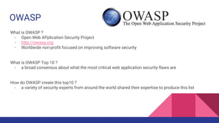 OWASP
What is OWASP ?
- Open Web APplication Security Project
- http://owasp.org
- Worldwide non-profit focused on improving software security
What is OWASP Top 10 ?
- a broad consensus about what the most critical web application security flaws are
How do OWASP create this top10 ?
- a variety of security experts from around the world shared their expertise to produce this list
 