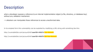 Description
when a developer exposes a reference to an internal implementation object (a file, directory, or database key)
without any validation mechanism
-> attackers can manipulate these references to access unauthorized data.
In its simplest form this vulnerability can be exploited by modifying a URL string with something like this:
http://vunerableSite.com/accountInfo?userID=45674 Your Account
http://vunerableSite.com/accountInfo?userID=45675 Not Your Account
 