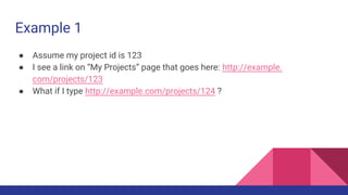Example 1
● Assume my project id is 123
● I see a link on “My Projects” page that goes here: http://example.
com/projects/123
● What if I type http://example.com/projects/124 ?
 
