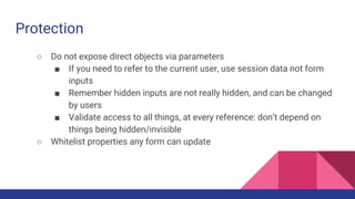 Protection
○ Do not expose direct objects via parameters
■ If you need to refer to the current user, use session data not form
inputs
■ Remember hidden inputs are not really hidden, and can be changed
by users
■ Validate access to all things, at every reference: don’t depend on
things being hidden/invisible
○ Whitelist properties any form can update
 