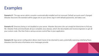 Examples
Scenario #1: The app server admin console is automatically installed and not removed. Default accounts aren’t changed.
Attacker discovers the standard admin pages are on your server, logs in with default passwords, and takes over.
Scenario #2: Directory listing is not disabled on your server. Attacker discovers she can simply list directories to find any
file. Attacker finds and downloads all your compiled Java classes, which she decompiles and reverse engineers to get all
your custom code. She then finds a serious access control flaw in your application.
Scenario #3: App server configuration allows stack traces to be returned to users, potentially exposing underlying flaws.
Attackers love the extra information error messages provide.
 