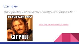 Examples
One in every 600 websites has .git exposed
Scenario #4: When deploying a web application, some administrators simply clone the repository, exposing their .git to the
world… You probably may get the idea what bad boys can do if you do not deny access to the client side repositories.
 