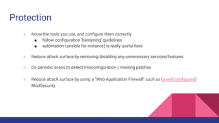 Protection
○ Know the tools you use, and configure them correctly
■ follow configuration ‘hardening’ guidelines
■ automation (ansible for instance) is really useful here
○ Reduce attack surface by removing/disabling any unnecessary services/features
○ Do periodic scans to detect misconfiguration / missing patches
○ Reduce attack surface by using a “Web Application Firewall” such as (a well configured)
ModSecurity
 