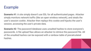 Example
Scenario #1: A site simply doesn’t use SSL for all authenticated pages. Attacker
simply monitors network traffic (like an open wireless network), and steals the
user’s session cookie. Attacker then replays this cookie and hijacks the user’s
session, accessing the user’s private data.
Scenario #2: The password database uses unsalted hashes to store everyone’s
passwords. A file upload flaw allows an attacker to retrieve the password file. All
of the unsalted hashes can be exposed with a rainbow table of precalculated
hashes.
 